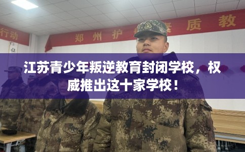 江苏青少年叛逆教育封闭学校，权威推出这十家学校！