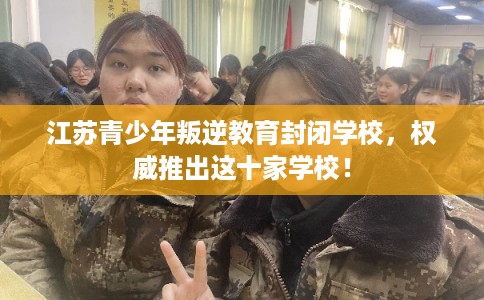 江苏青少年叛逆教育封闭学校，权威推出这十家学校！