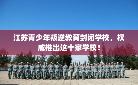 江苏青少年叛逆教育封闭学校，权威推出这十家学校！