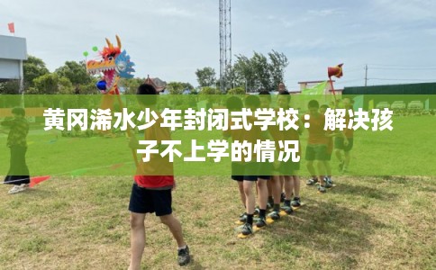 黄冈浠水少年封闭式学校：解决孩子不上学的情况
