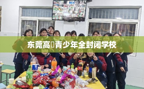东莞高埗青少年全封闭学校 东莞高埗青少年全封闭学校