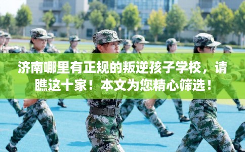 济南哪里有正规的叛逆孩子学校，请瞧这十家！本文为您精心筛选！
