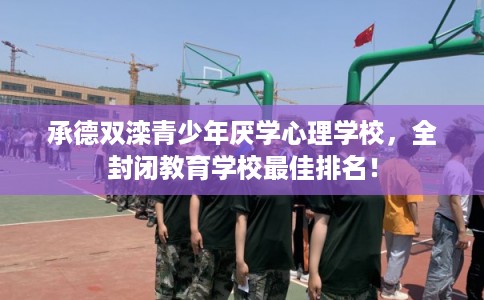 承德双滦青少年厌学心理学校，全封闭教育学校最佳排名！