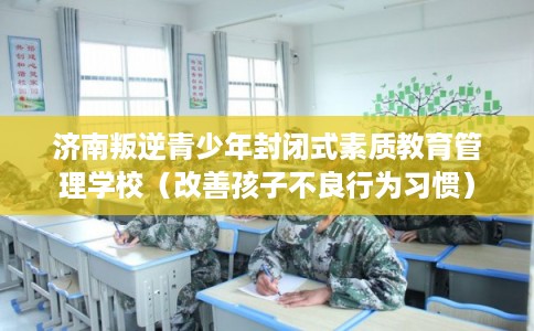 济南叛逆青少年封闭式素质教育管理学校（改善孩子不良行为习惯）