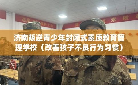 济南叛逆青少年封闭式素质教育管理学校（改善孩子不良行为习惯）
