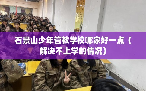 石景山少年管教学校哪家好一点(解决不上学的情况) 石景山少年管教学校哪家好一点(解决不上学的情况)