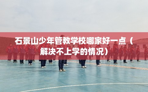 石景山少年管教学校哪家好一点（解决不上学的情况）