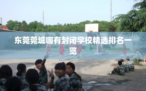 东莞莞城哪有封闭学校精选排名一览