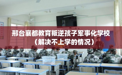 邢台襄都教育叛逆孩子军事化学校（解决不上学的情况）