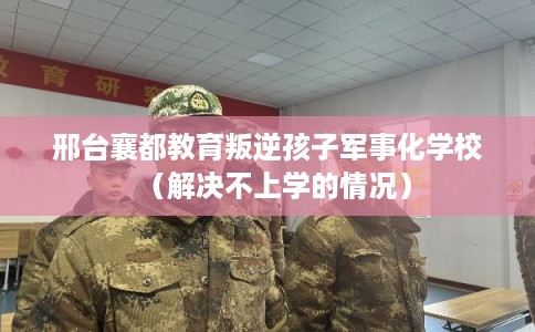 邢台襄都教育叛逆孩子军事化学校（解决不上学的情况）
