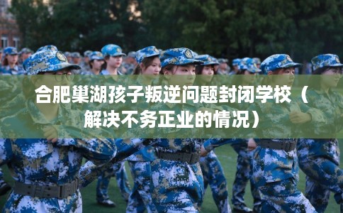 合肥巢湖孩子叛逆问题封闭学校（解决不务正业的情况）