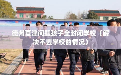 德州夏津问题孩子全封闭学校（解决不去学校的情况）