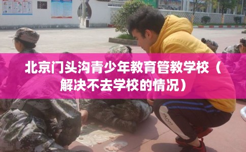 北京门头沟青少年教育管教学校（解决不去学校的情况）