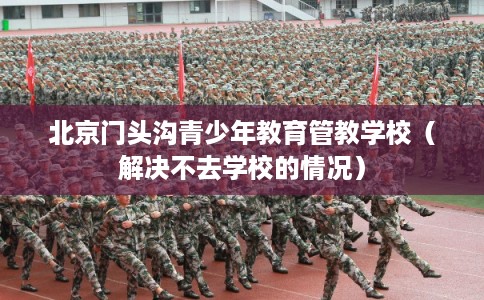 北京门头沟青少年教育管教学校（解决不去学校的情况）