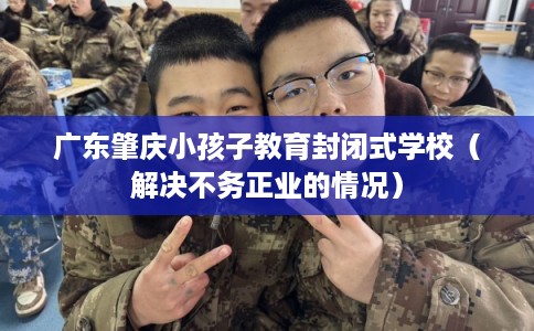 广东肇庆小孩子教育封闭式学校（解决不务正业的情况）