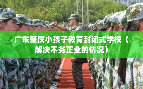 广东肇庆小孩子教育封闭式学校（解决不务正业的情况）