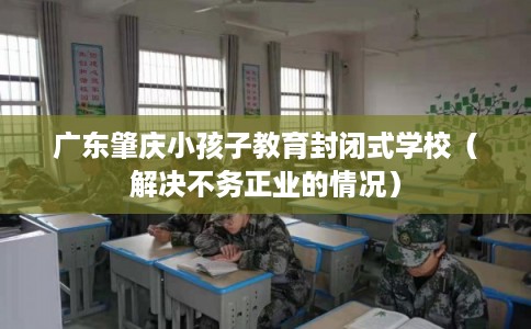 广东肇庆小孩子教育封闭式学校（解决不务正业的情况）