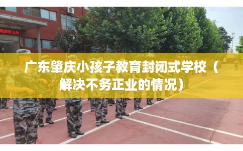 广东肇庆小孩子教育封闭式学校（解决不务正业的情况）