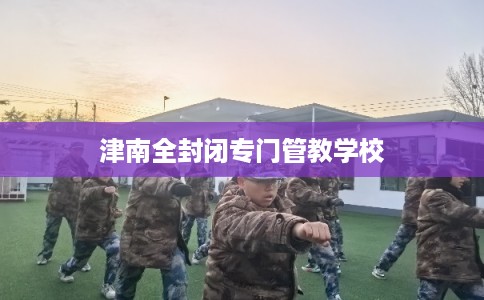 津南全封闭专门管教学校