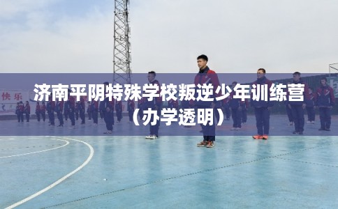 济南平阴特殊学校叛逆少年训练营（办学透明）