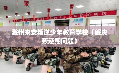 滁州来安叛逆少年教育学校(解决叛逆期问题) 滁州来安叛逆少年教育学校(解决叛逆期问题)