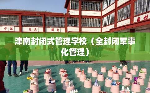 津南封闭式管理学校（全封闭军事化管理）