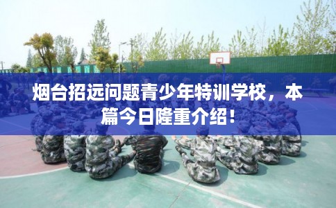 烟台招远问题青少年特训学校,本篇今日隆重介绍! 烟台招远问题青少年特训学校,本篇今日隆重介绍!