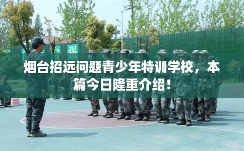 烟台招远问题青少年特训学校，本篇今日隆重介绍！