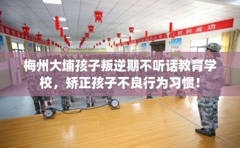 梅州大埔孩子叛逆期不听话教育学校，矫正孩子不良行为习惯！