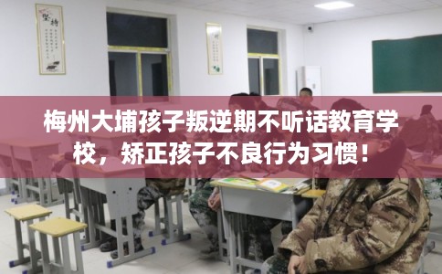 梅州大埔孩子叛逆期不听话教育学校，矫正孩子不良行为习惯！
