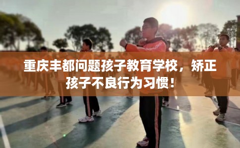 重庆丰都问题孩子教育学校，矫正孩子不良行为习惯！