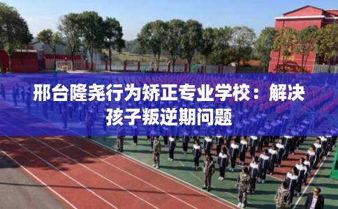邢台隆尧行为矫正专业学校：解决孩子叛逆期问题