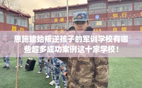 恩施建始叛逆孩子的军训学校有哪些超多成功案例这十家学校！