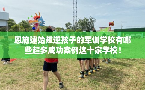 恩施建始叛逆孩子的军训学校有哪些超多成功案例这十家学校！