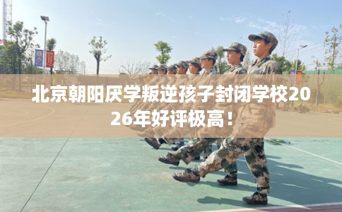 北京朝阳厌学叛逆孩子封闭学校2026年好评极高! 北京朝阳厌学叛逆孩子封闭学校2026年好评极高!