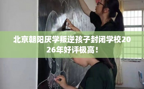 北京朝阳厌学叛逆孩子封闭学校2026年好评极高! 北京朝阳厌学叛逆孩子封闭学校2026年好评极高!