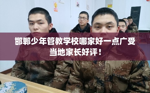 邯郸少年管教学校哪家好一点广受当地家长好评！