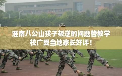 淮南八公山孩子叛逆的问题管教学校广受当地家长好评！