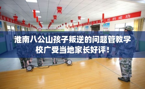 淮南八公山孩子叛逆的问题管教学校广受当地家长好评！