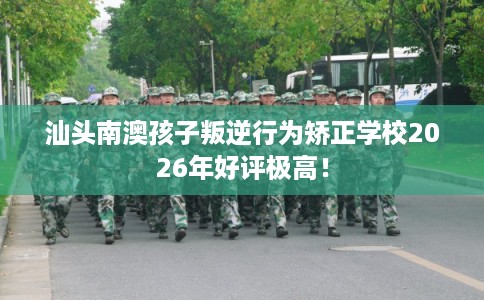 汕头南澳孩子叛逆行为矫正学校2026年好评极高！