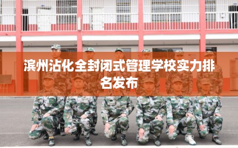 滨州沾化全封闭式管理学校实力排名发布