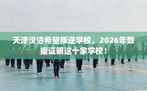 天津汉沽希望叛逆学校，2026年数据证明这十家学校！