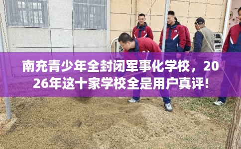 南充青少年全封闭军事化学校，2026年这十家学校全是用户真评!