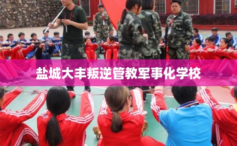 盐城大丰叛逆管教军事化学校