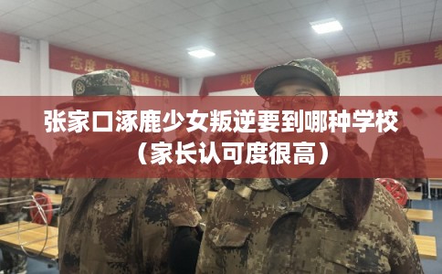 张家口涿鹿少女叛逆要到哪种学校（家长认可度很高）