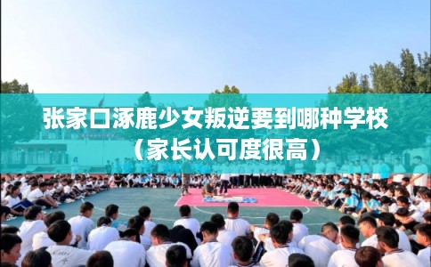 张家口涿鹿少女叛逆要到哪种学校（家长认可度很高）