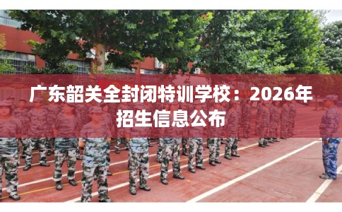 广东韶关全封闭特训学校：2026年招生信息公布