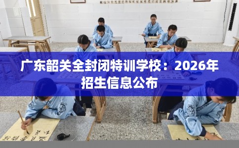 广东韶关全封闭特训学校：2026年招生信息公布
