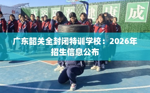 广东韶关全封闭特训学校：2026年招生信息公布