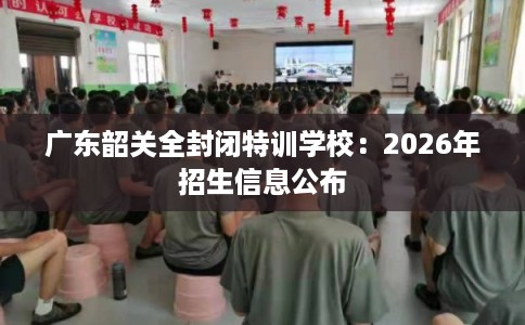 广东韶关全封闭特训学校：2026年招生信息公布